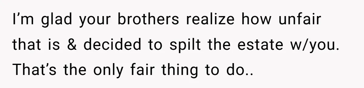 I’m glad your brothers realize how unfair that is & decided to spilt the estate w/you. That’s the only fair thing to do..