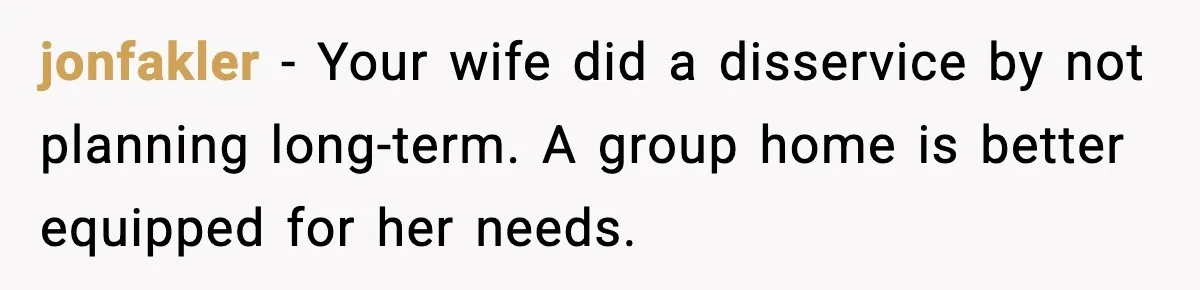 jonfakler - Your wife did a disservice by not planning long-term. A group home is better equipped for her needs.