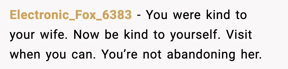 Electronic_Fox_6383 - You were kind to your wife. Now be kind to yourself. Visit when you can. You’re not abandoning her.