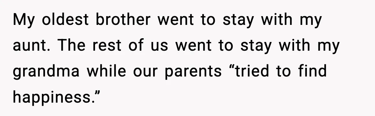 My oldest brother went to stay with my aunt. The rest of us went to stay with my grandma while our parents “tried to find happiness.”