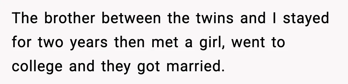The brother between the twins and I stayed for two years then met a girl, went to college and they got married.