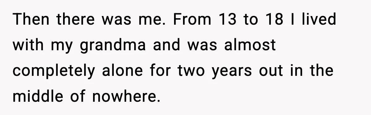 Then there was me. From 13 to 18 I lived with my grandma and was almost completely alone for two years out in the middle of nowhere.