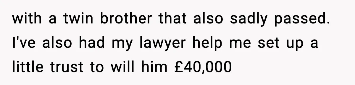 Dad Diagnosed With Terminal Cancer Chooses Aunt Over His Mom As Guardian For Son with a twin brother that also sadly passed. I've also had my lawyer help me set up a little trust to will him £40,000