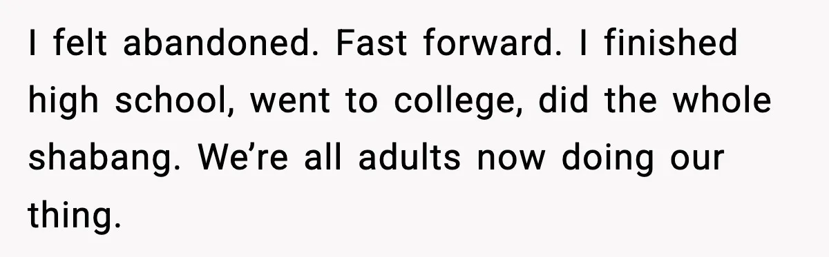 I felt abandoned. Fast forward. I finished high school, went to college, did the whole shabang. We’re all adults now doing our thing.