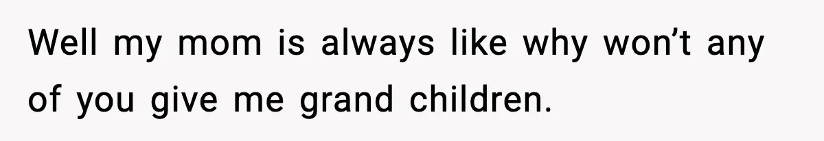 Well my mom is always like why won’t any of you give me grand children.