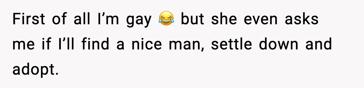 First of all I’m gay 😂 but she even asks me if I’ll find a nice man, settle down and adopt.