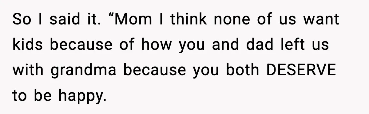 So I said it. “Mom I think none of us want kids because of how you and dad left us with grandma because you both DESERVE to be happy.