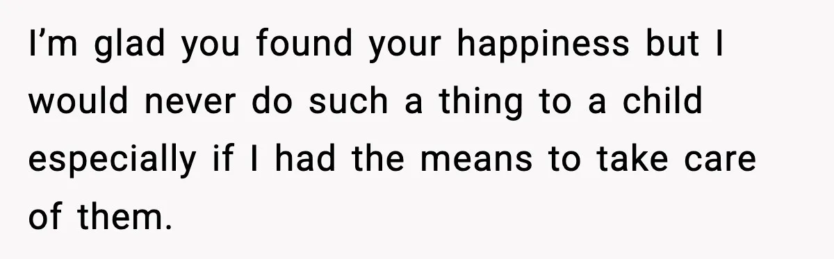 I’m glad you found your happiness but I would never do such a thing to a child especially if I had the means to take care of them.