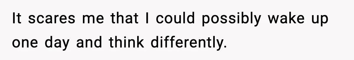 It scares me that I could possibly wake up one day and think differently.