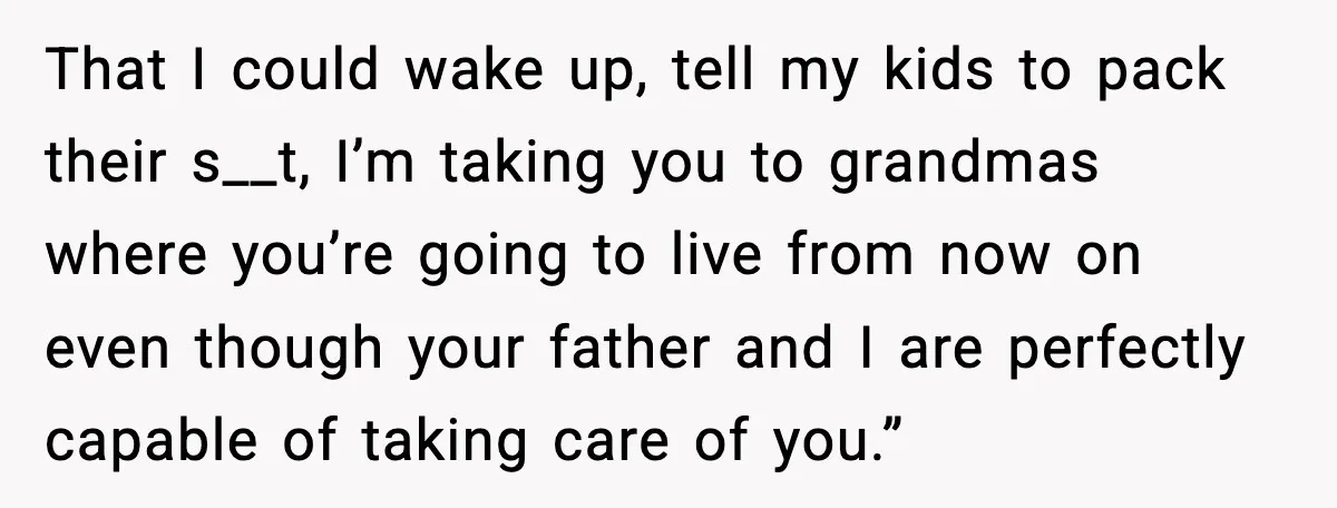 That I could wake up, tell my kids to pack their s__t, I’m taking you to grandmas where you’re going to live from now on even though your father and...