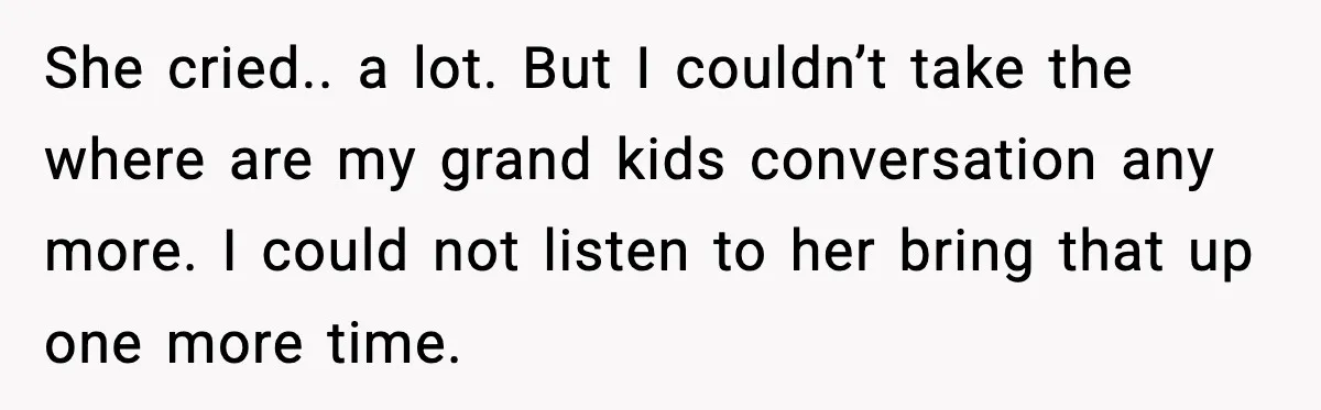 She cried.. a lot. But I couldn’t take the where are my grand kids conversation any more. I could not listen to her bring that up one more time.