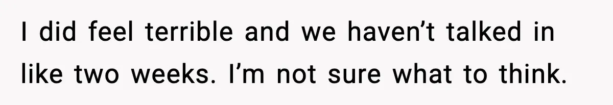 I did feel terrible and we haven’t talked in like two weeks. I’m not sure what to think.