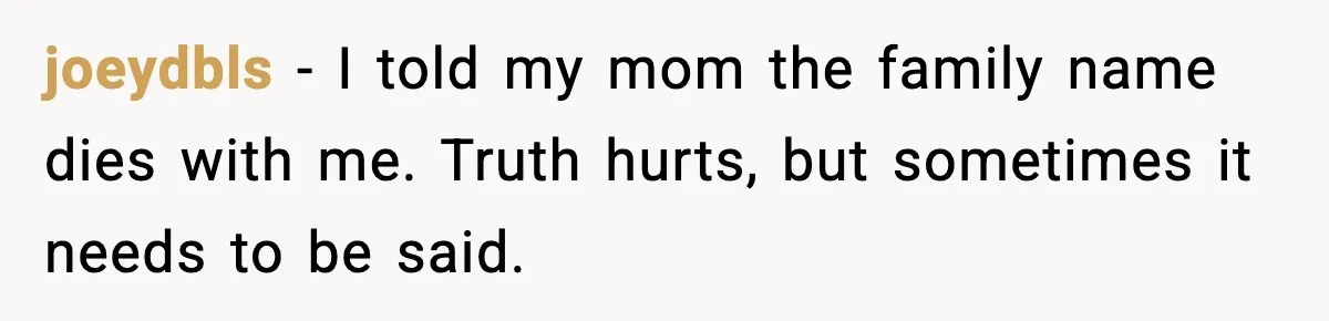 joeydbls - I told my mom the family name dies with me. Truth hurts, but sometimes it needs to be said.