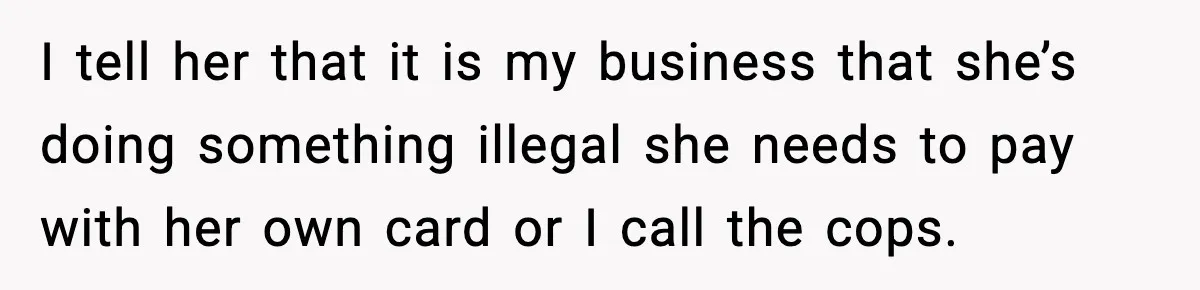 Woman Calls Out Teen For Using Dad’s Credit Card At Store, Husband Thinks She Should Mind Her Own Business I tell her that it is my business that she’s doing something illegal she needs to pay with her own card or I call the cops.