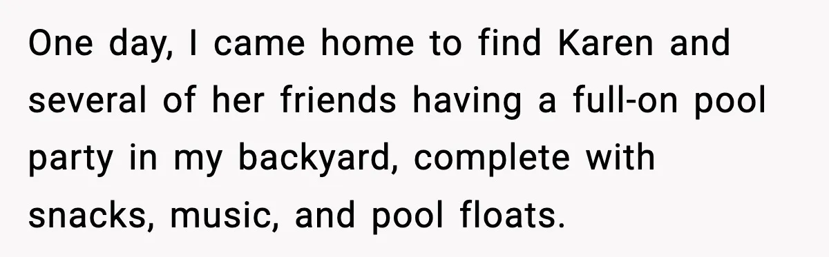 Man Installs Lock After Neighbor Tries Taking Over His Pool And Sets Her Own Rules One day, I came home to find Karen and several of her friends having a full-on pool party in my backyard, complete with snacks, music, and pool floats.