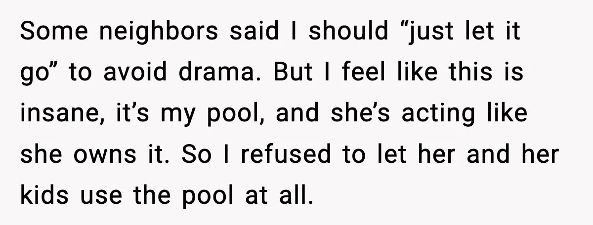 Man Installs Lock After Neighbor Tries Taking Over His Pool And Sets Her Own Rules Some neighbors said I should “just let it go” to avoid drama. But I feel like this is insane, it’s my pool, and she’s acting like she owns it. So...