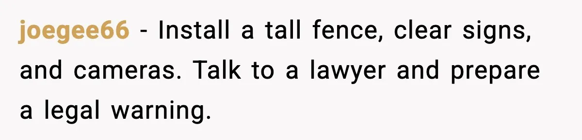 Man Installs Lock After Neighbor Tries Taking Over His Pool And Sets Her Own Rules joegee66 - Install a tall fence, clear signs, and cameras. Talk to a lawyer and prepare a legal warning.
