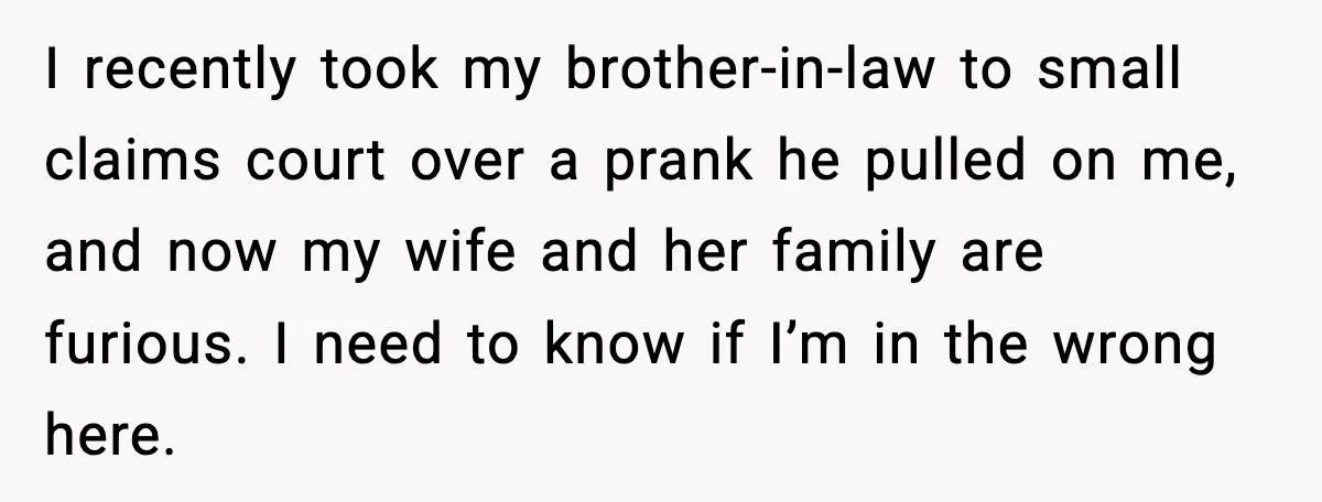 Man Drags BIL to Court After “Prank” Sends Him to ER and Family Loses It I recently took my brother-in-law to small claims court over a prank he pulled on me, and now my wife and her family are furious. I need to know if...