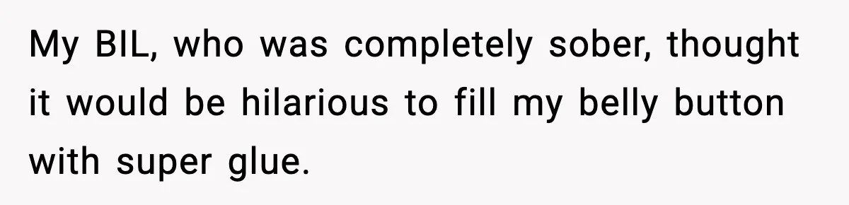 Man Drags BIL to Court After “Prank” Sends Him to ER and Family Loses It My BIL, who was completely sober, thought it would be hilarious to fill my belly button with super glue.