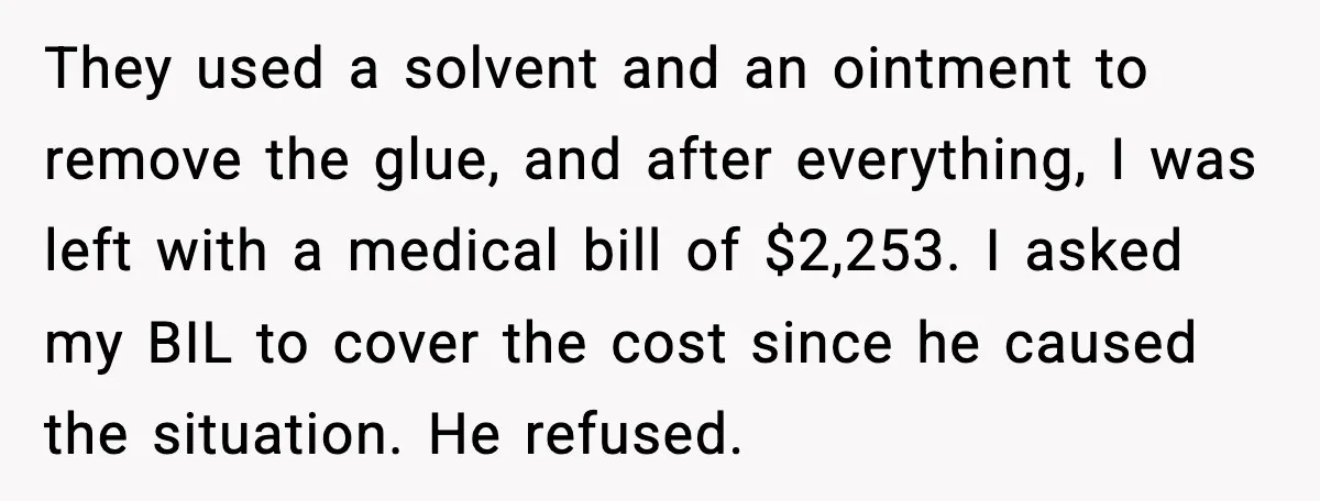 Man Drags BIL to Court After “Prank” Sends Him to ER and Family Loses It They used a solvent and an ointment to remove the glue, and after everything, I was left with a medical bill of $2,253. I asked my BIL to cover the...