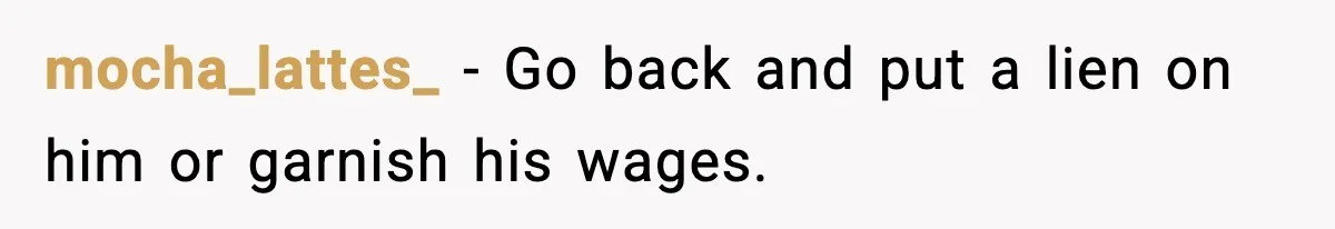 Man Drags BIL to Court After “Prank” Sends Him to ER and Family Loses It mocha_lattes_ - Go back and put a lien on him or garnish his wages.