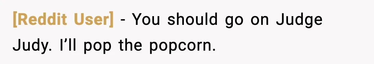 [Reddit User] - You should go on Judge Judy. I’ll pop the popcorn.