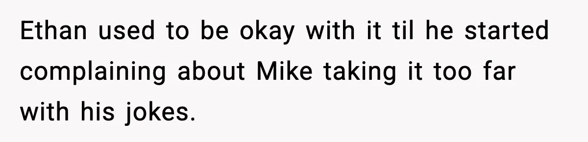 Ethan used to be okay with it til he started complaining about Mike taking it too far with his jokes.