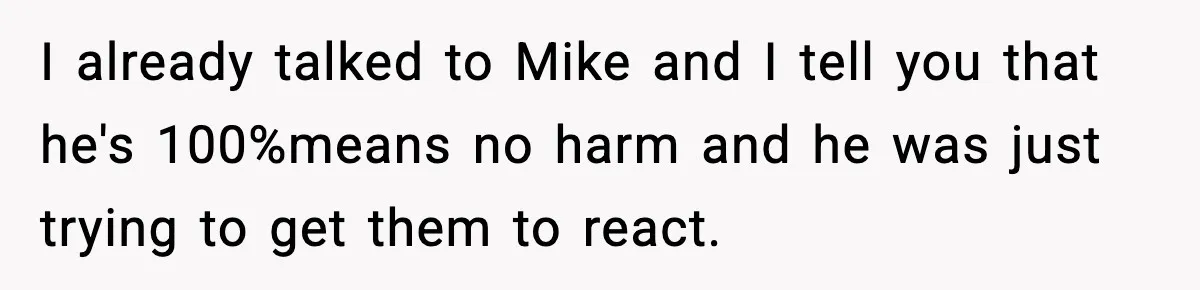 I already talked to Mike and I tell you that he's 100%means no harm and he was just trying to get them to react.