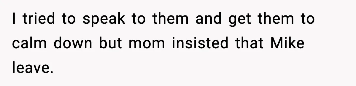 I tried to speak to them and get them to calm down but mom insisted that Mike leave.