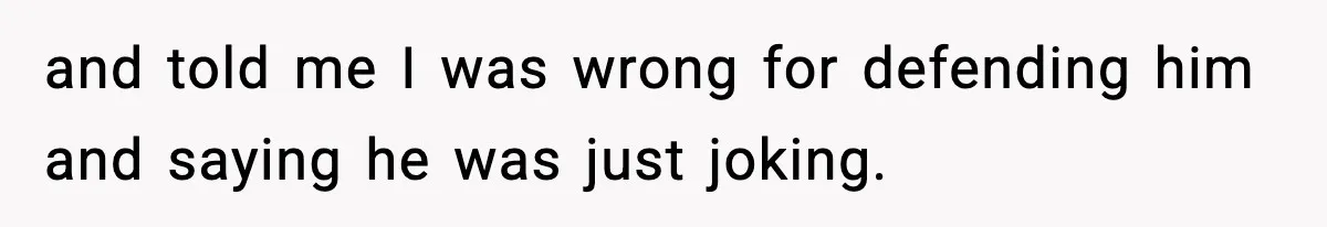 and told me I was wrong for defending him and saying he was just joking.