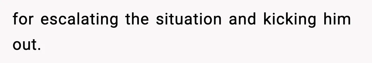 for escalating the situation and kicking him out.
