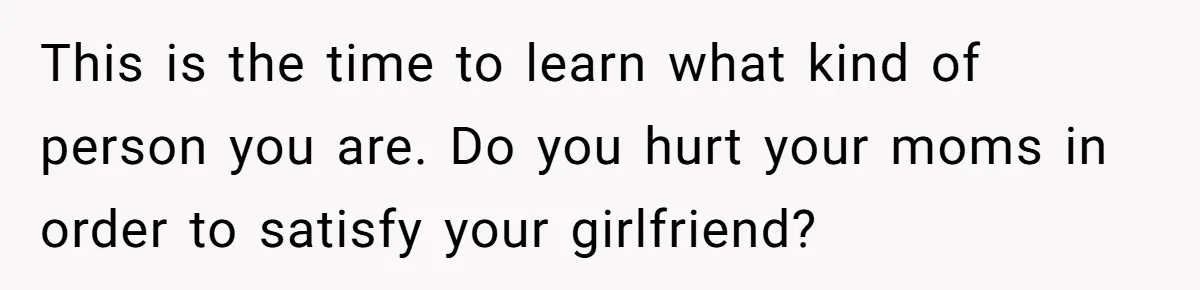 This is the time to learn what kind of person you are. Do you hurt your moms in order to satisfy your girlfriend?