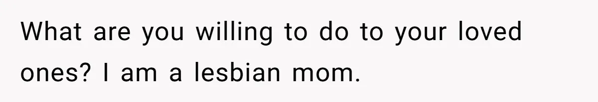What are you willing to do to your loved ones? I am a lesbian mom.