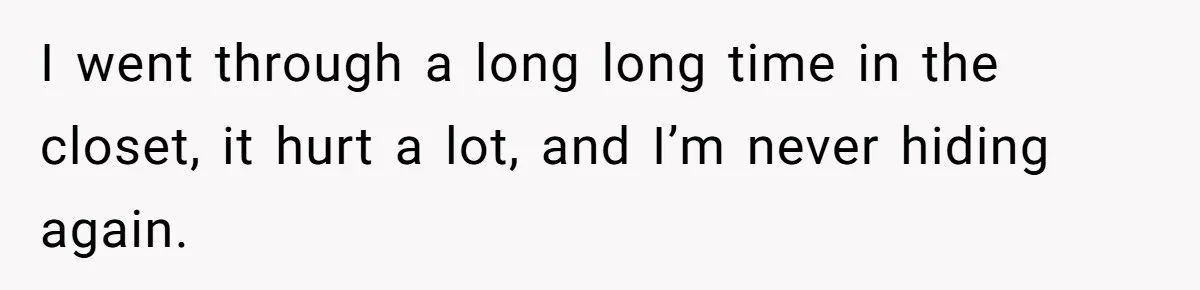 I went through a long long time in the closet, it hurt a lot, and I’m never hiding again.