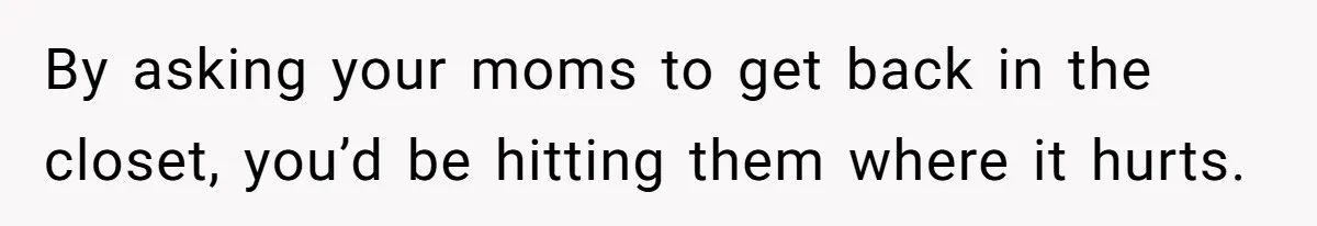 By asking your moms to get back in the closet, you’d be hitting them where it hurts.