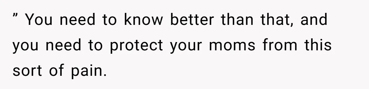 ” You need to know better than that, and you need to protect your moms from this sort of pain.