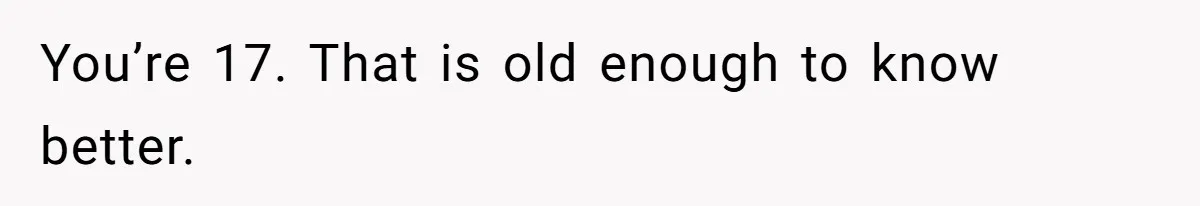 You’re 17. That is old enough to know better.
