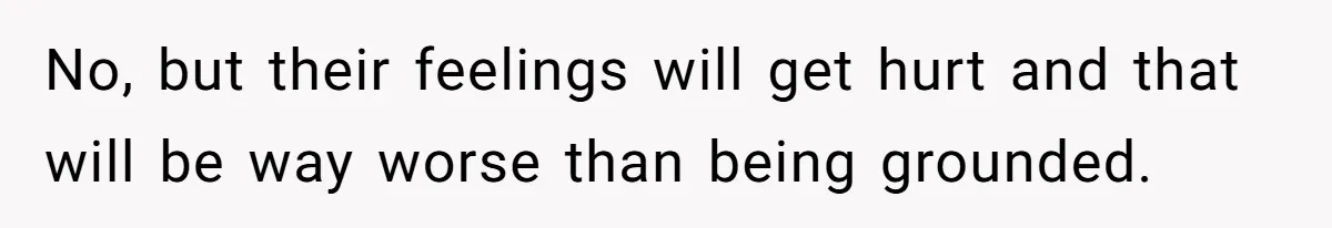No, but their feelings will get hurt and that will be way worse than being grounded.