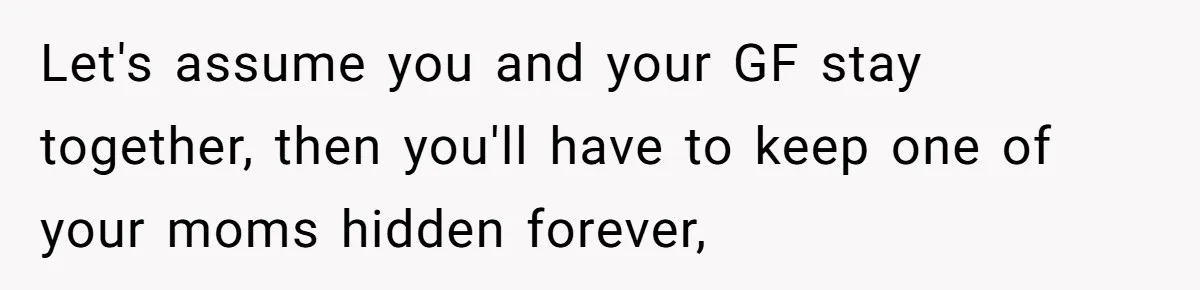 Let's assume you and your GF stay together, then you'll have to keep one of your moms hidden forever,
