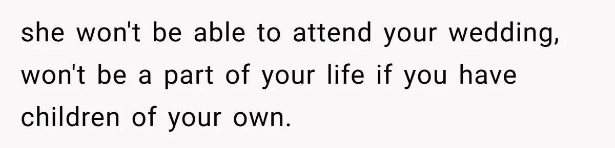 she won't be able to attend your wedding, won't be a part of your life if you have children of your own.