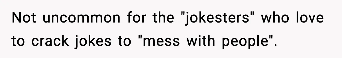 Not uncommon for the "jokesters" who love to crack jokes to "mess with people".