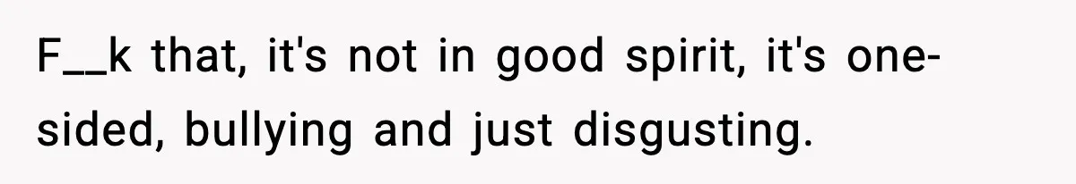 F__k that, it's not in good spirit, it's one-sided, bullying and just disgusting.