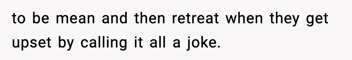 to be mean and then retreat when they get upset by calling it all a joke.