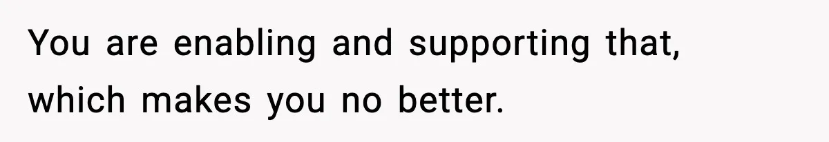 You are enabling and supporting that, which makes you no better.