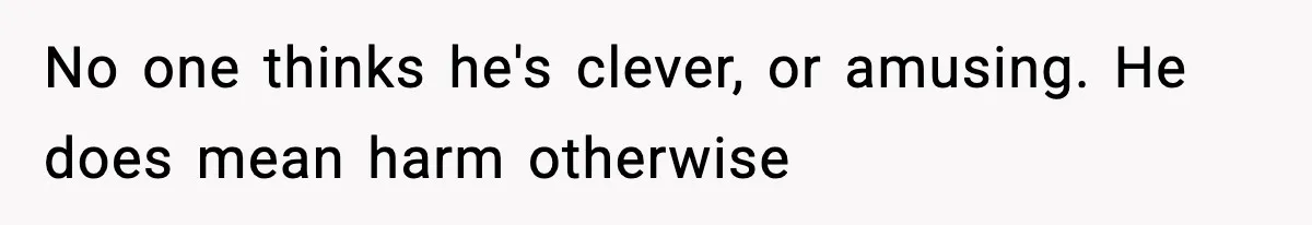 No one thinks he's clever, or amusing. He does mean harm otherwise