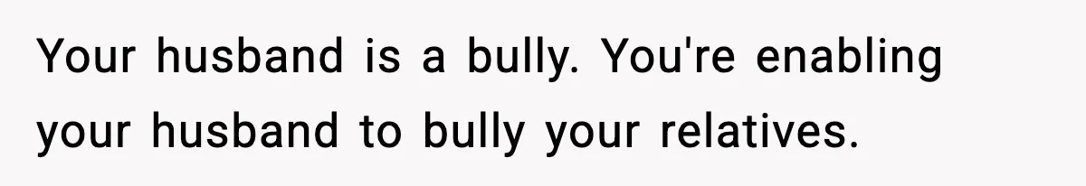 Your husband is a bully. You're enabling your husband to bully your relatives.