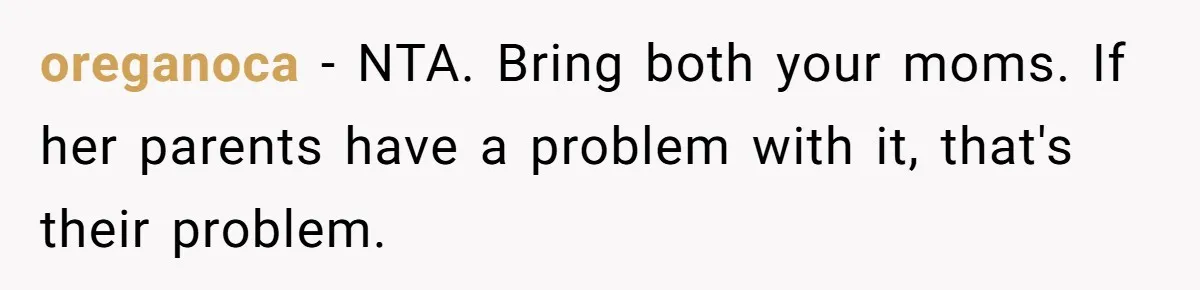 oreganoca − NTA. Bring both your moms. If her parents have a problem with it, that's their problem.