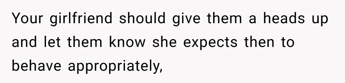 Your girlfriend should give them a heads up and let them know she expects then to behave appropriately,