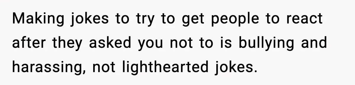 Making jokes to try to get people to react after they asked you not to is bullying and harassing, not lighthearted jokes.