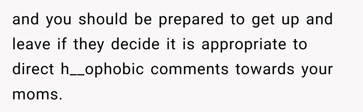 and you should be prepared to get up and leave if they decide it is appropriate to direct h__ophobic comments towards your moms.